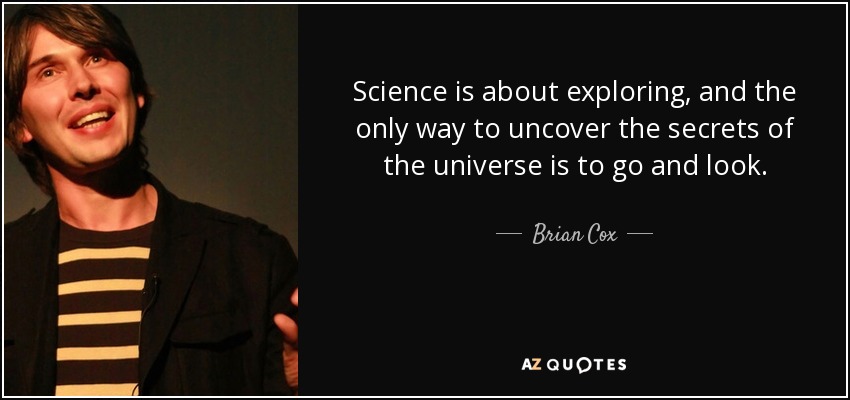 Science is about exploring, and the only way to uncover the secrets of the universe is to go and look. - Brian Cox