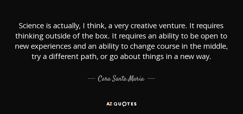 Science is actually, I think, a very creative venture. It requires thinking outside of the box. It requires an ability to be open to new experiences and an ability to change course in the middle, try a different path, or go about things in a new way. - Cara Santa Maria