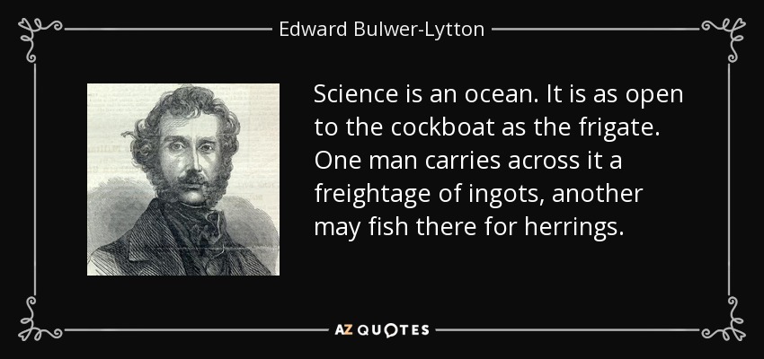 Science is an ocean. It is as open to the cockboat as the frigate. One man carries across it a freightage of ingots, another may fish there for herrings. - Edward Bulwer-Lytton, 1st Baron Lytton