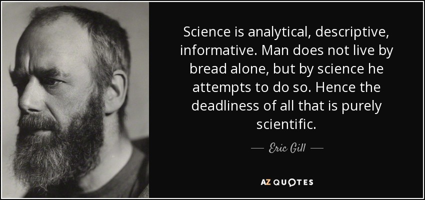 Science is analytical, descriptive, informative. Man does not live by bread alone, but by science he attempts to do so. Hence the deadliness of all that is purely scientific. - Eric Gill