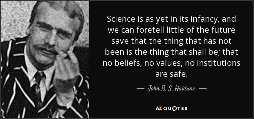 Science is as yet in its infancy, and we can foretell little of the future save that the thing that has not been is the thing that shall be; that no beliefs, no values, no institutions are safe. - John B. S. Haldane