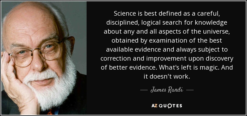 Science is best defined as a careful, disciplined, logical search for knowledge about any and all aspects of the universe, obtained by examination of the best available evidence and always subject to correction and improvement upon discovery of better evidence. What's left is magic. And it doesn't work. - James Randi