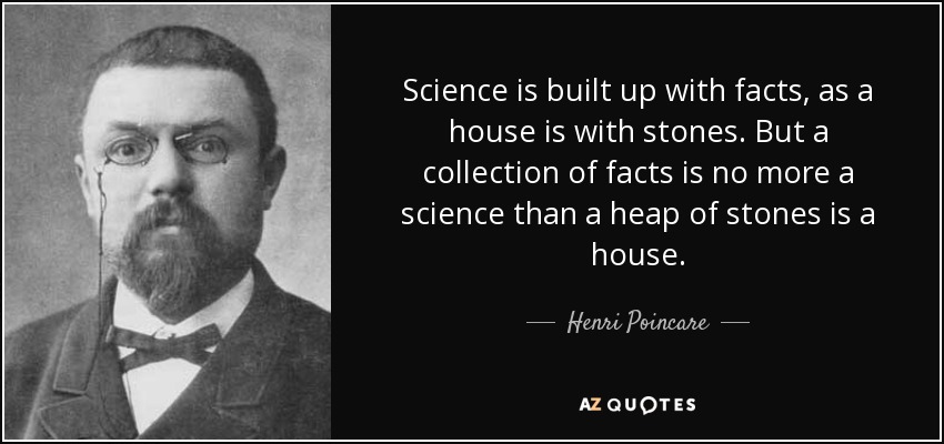 Science is built up with facts, as a house is with stones. But a collection of facts is no more a science than a heap of stones is a house. - Henri Poincare