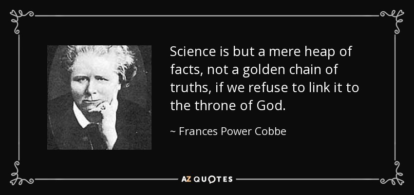Science is but a mere heap of facts, not a golden chain of truths, if we refuse to link it to the throne of God. - Frances Power Cobbe
