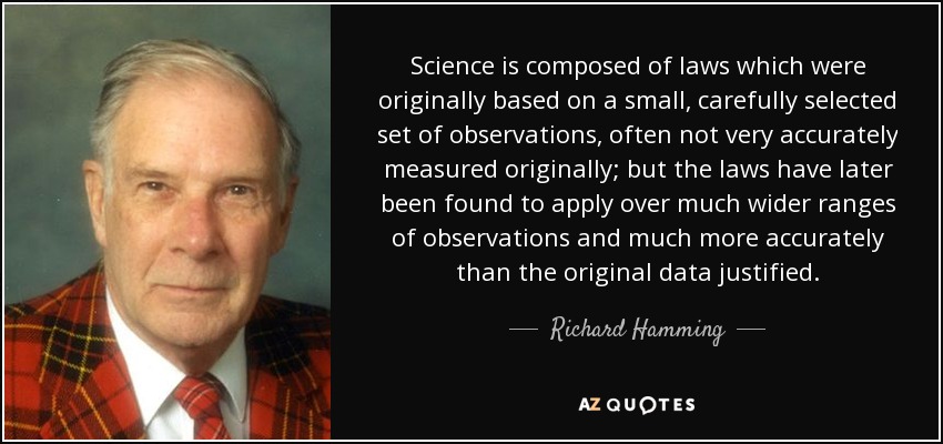 Science is composed of laws which were originally based on a small, carefully selected set of observations, often not very accurately measured originally; but the laws have later been found to apply over much wider ranges of observations and much more accurately than the original data justified. - Richard Hamming