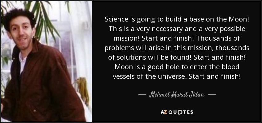 Science is going to build a base on the Moon! This is a very necessary and a very possible mission! Start and finish! Thousands of problems will arise in this mission, thousands of solutions will be found! Start and finish! Moon is a good hole to enter the blood vessels of the universe. Start and finish! - Mehmet Murat Ildan