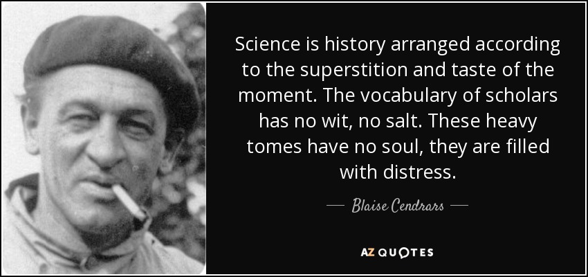 Science is history arranged according to the superstition and taste of the moment. The vocabulary of scholars has no wit, no salt. These heavy tomes have no soul, they are filled with distress. - Blaise Cendrars