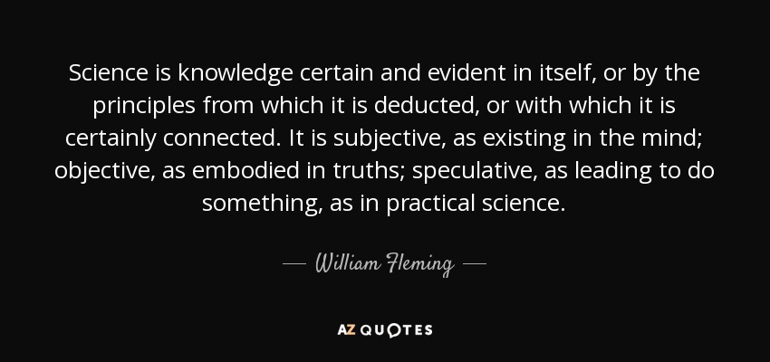 Science is knowledge certain and evident in itself, or by the principles from which it is deducted, or with which it is certainly connected. It is subjective, as existing in the mind; objective, as embodied in truths; speculative, as leading to do something, as in practical science. - William Fleming