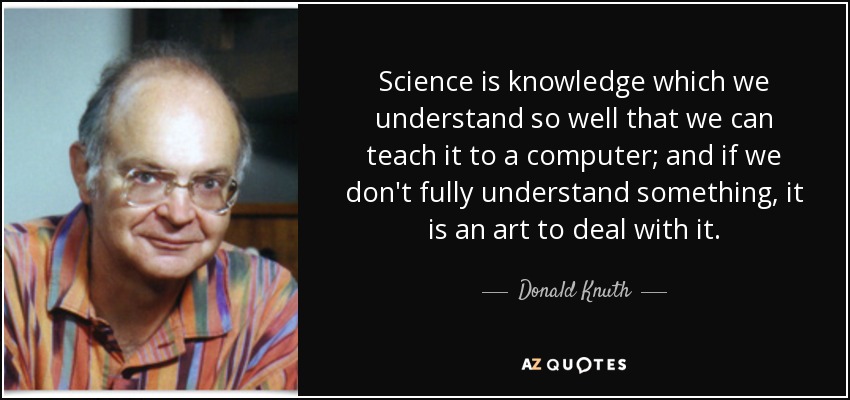 Science is knowledge which we understand so well that we can teach it to a computer; and if we don't fully understand something, it is an art to deal with it. - Donald Knuth