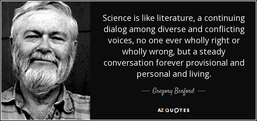 Science is like literature, a continuing dialog among diverse and conflicting voices, no one ever wholly right or wholly wrong, but a steady conversation forever provisional and personal and living. - Gregory Benford