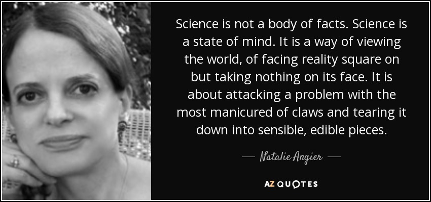 Science is not a body of facts. Science is a state of mind. It is a way of viewing the world, of facing reality square on but taking nothing on its face. It is about attacking a problem with the most manicured of claws and tearing it down into sensible, edible pieces. - Natalie Angier