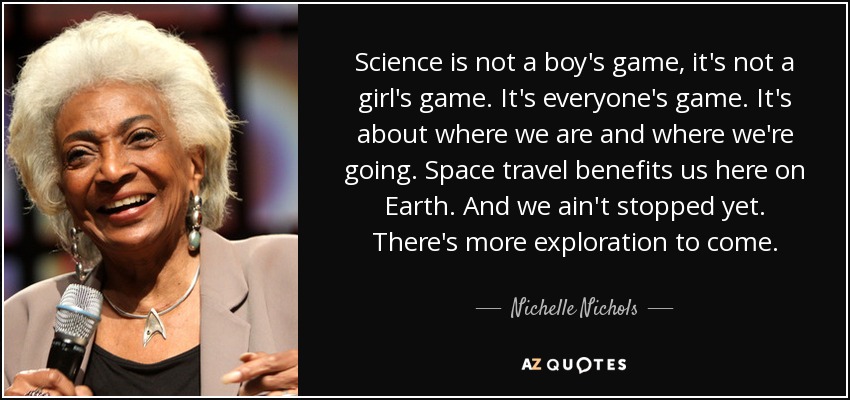 Science is not a boy's game, it's not a girl's game. It's everyone's game. It's about where we are and where we're going. Space travel benefits us here on Earth. And we ain't stopped yet. There's more exploration to come. - Nichelle Nichols