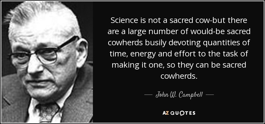 Science is not a sacred cow-but there are a large number of would-be sacred cowherds busily devoting quantities of time, energy and effort to the task of making it one, so they can be sacred cowherds. - John W. Campbell