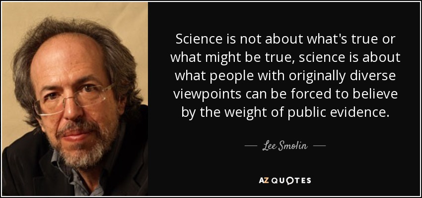 Science is not about what's true or what might be true, science is about what people with originally diverse viewpoints can be forced to believe by the weight of public evidence. - Lee Smolin