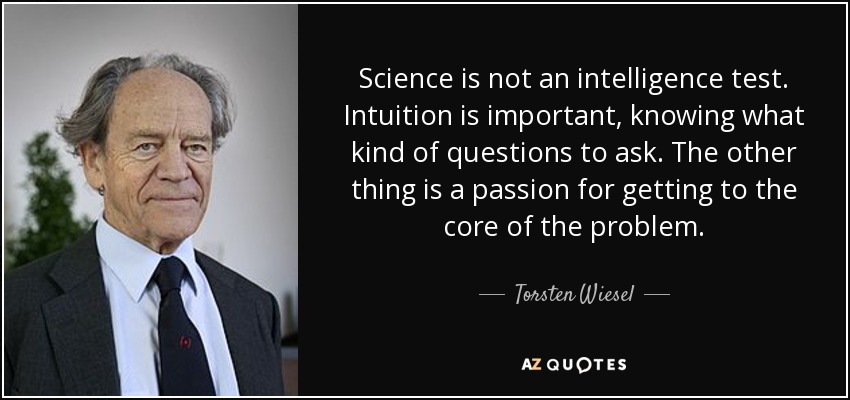 Science is not an intelligence test. Intuition is important, knowing what kind of questions to ask. The other thing is a passion for getting to the core of the problem. - Torsten Wiesel