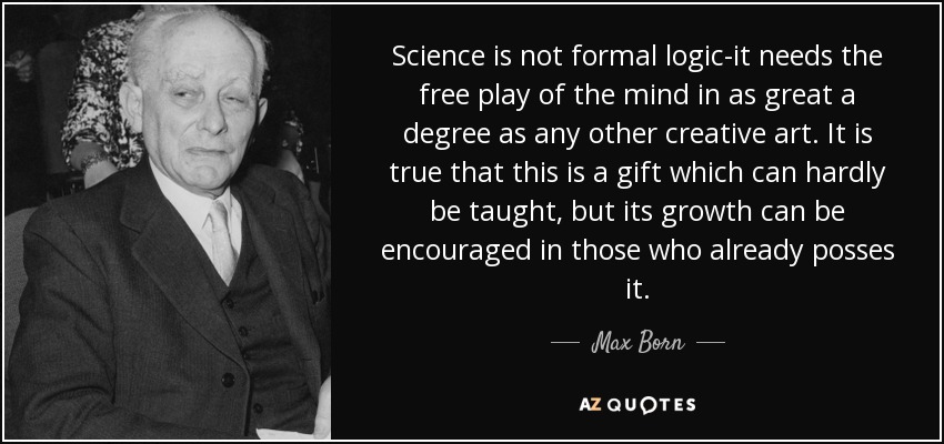 Science is not formal logic-it needs the free play of the mind in as great a degree as any other creative art. It is true that this is a gift which can hardly be taught, but its growth can be encouraged in those who already posses it. - Max Born