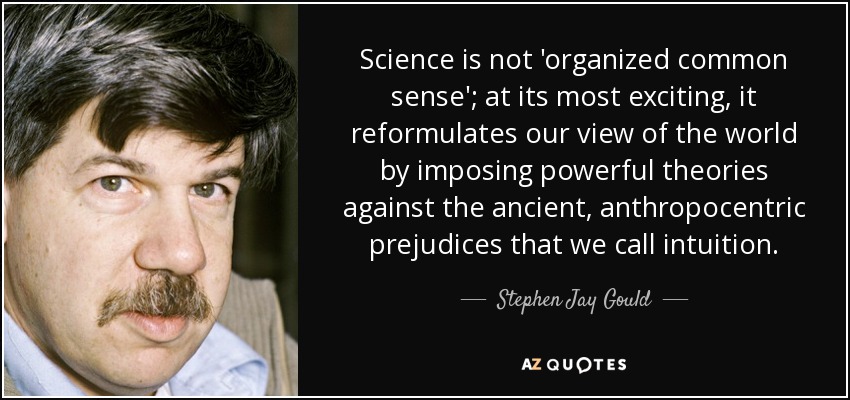 Science is not 'organized common sense'; at its most exciting, it reformulates our view of the world by imposing powerful theories against the ancient, anthropocentric prejudices that we call intuition. - Stephen Jay Gould