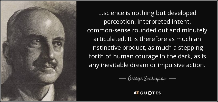 ...science is nothing but developed perception, interpreted intent, common-sense rounded out and minutely articulated. It is therefore as much an instinctive product, as much a stepping forth of human courage in the dark, as is any inevitable dream or impulsive action. - George Santayana