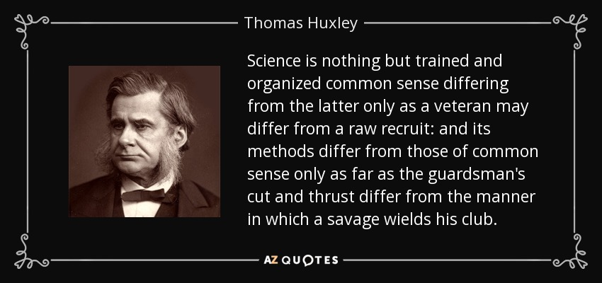 Science is nothing but trained and organized common sense differing from the latter only as a veteran may differ from a raw recruit: and its methods differ from those of common sense only as far as the guardsman's cut and thrust differ from the manner in which a savage wields his club. - Thomas Huxley