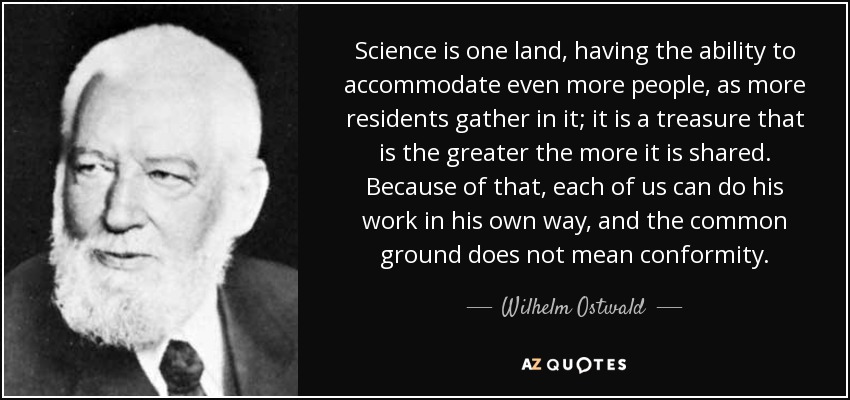 Science is one land, having the ability to accommodate even more people, as more residents gather in it; it is a treasure that is the greater the more it is shared. Because of that, each of us can do his work in his own way, and the common ground does not mean conformity. - Wilhelm Ostwald