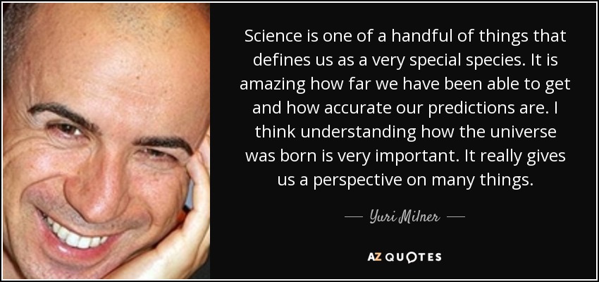 Science is one of a handful of things that defines us as a very special species. It is amazing how far we have been able to get and how accurate our predictions are. I think understanding how the universe was born is very important. It really gives us a perspective on many things. - Yuri Milner