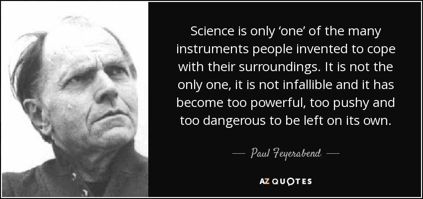 Science is only ‘one’ of the many instruments people invented to cope with their surroundings. It is not the only one, it is not infallible and it has become too powerful, too pushy and too dangerous to be left on its own. - Paul Feyerabend