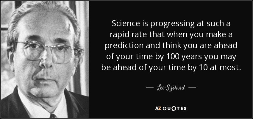 Science is progressing at such a rapid rate that when you make a prediction and think you are ahead of your time by 100 years you may be ahead of your time by 10 at most. - Leo Szilard
