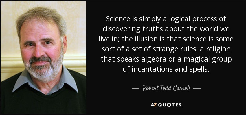 Science is simply a logical process of discovering truths about the world we live in; the illusion is that science is some sort of a set of strange rules, a religion that speaks algebra or a magical group of incantations and spells. - Robert Todd Carroll