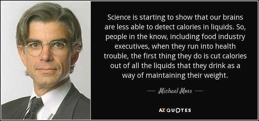 Science is starting to show that our brains are less able to detect calories in liquids. So, people in the know, including food industry executives, when they run into health trouble, the first thing they do is cut calories out of all the liquids that they drink as a way of maintaining their weight. - Michael Moss