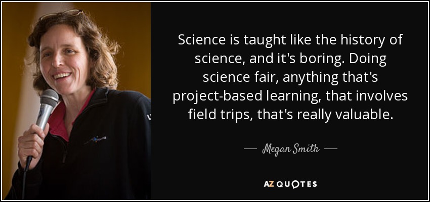 Science is taught like the history of science, and it's boring. Doing science fair, anything that's project-based learning, that involves field trips, that's really valuable. - Megan Smith