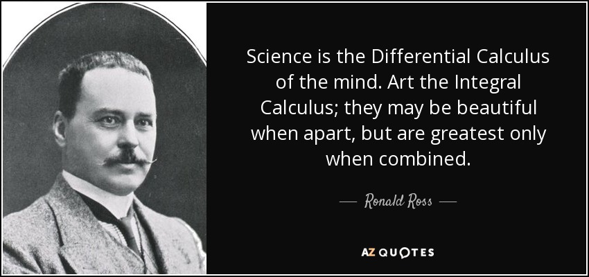 Science is the Differential Calculus of the mind. Art the Integral Calculus; they may be beautiful when apart, but are greatest only when combined. - Ronald Ross