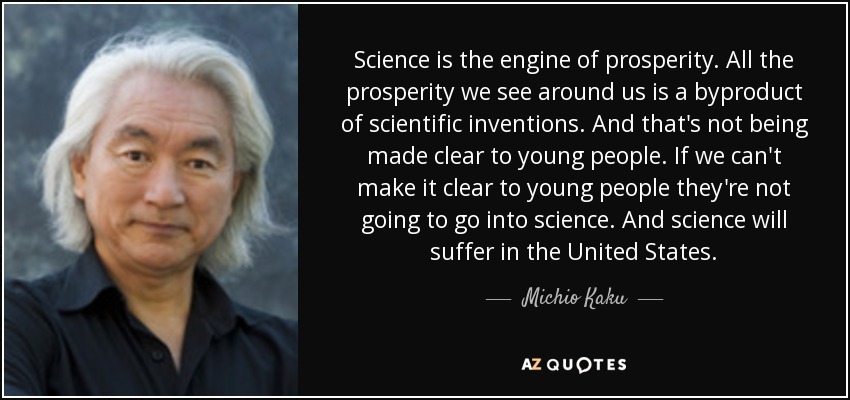 Science is the engine of prosperity. All the prosperity we see around us is a byproduct of scientific inventions. And that's not being made clear to young people. If we can't make it clear to young people they're not going to go into science. And science will suffer in the United States. - Michio Kaku