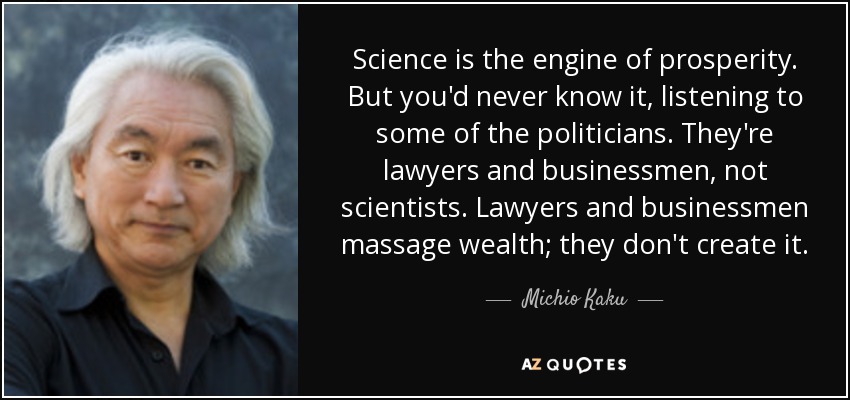Science is the engine of prosperity. But you'd never know it, listening to some of the politicians. They're lawyers and businessmen, not scientists. Lawyers and businessmen massage wealth; they don't create it. - Michio Kaku