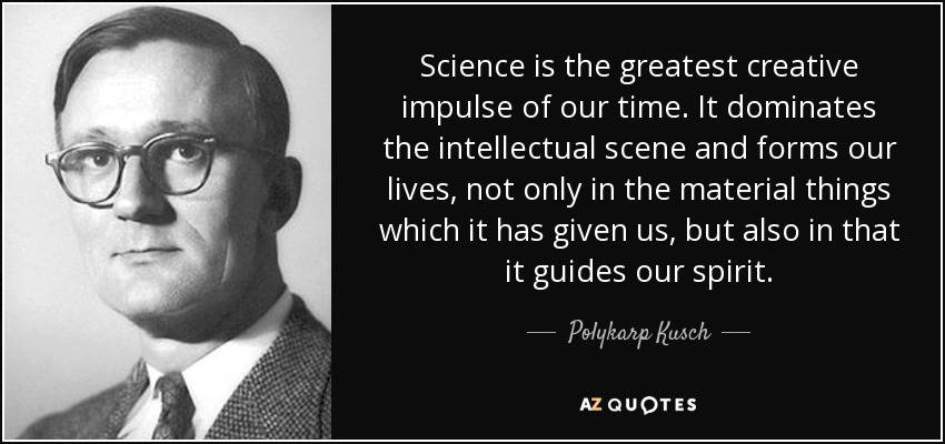 Science is the greatest creative impulse of our time. It dominates the intellectual scene and forms our lives, not only in the material things which it has given us, but also in that it guides our spirit. - Polykarp Kusch