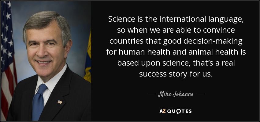 Science is the international language, so when we are able to convince countries that good decision-making for human health and animal health is based upon science, that’s a real success story for us. - Mike Johanns