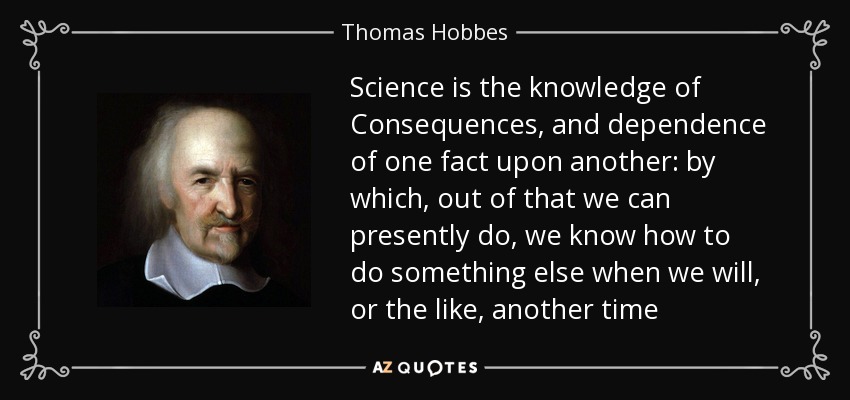 Science is the knowledge of Consequences, and dependence of one fact upon another: by which, out of that we can presently do, we know how to do something else when we will, or the like, another time - Thomas Hobbes