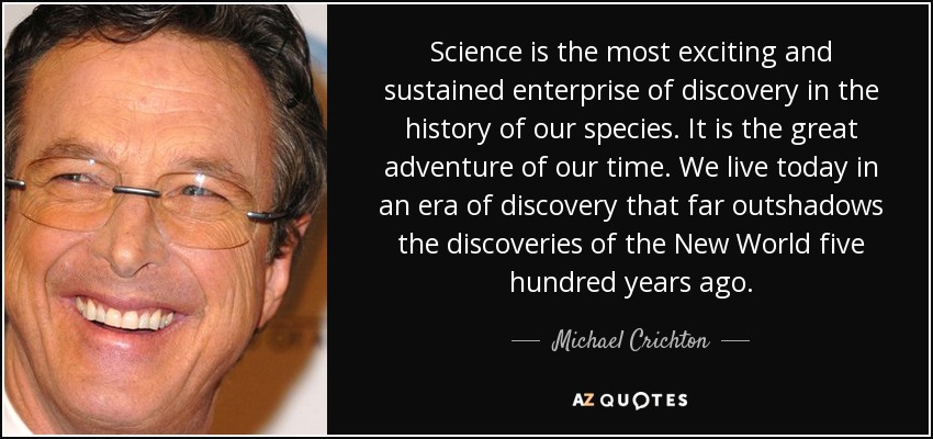 Science is the most exciting and sustained enterprise of discovery in the history of our species. It is the great adventure of our time. We live today in an era of discovery that far outshadows the discoveries of the New World five hundred years ago. - Michael Crichton