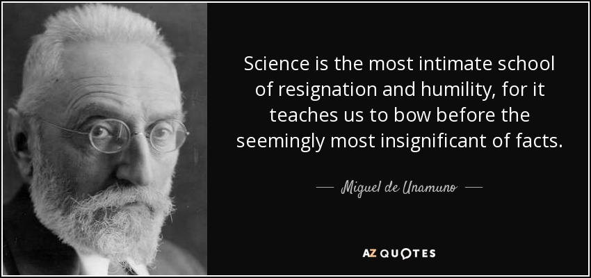 Science is the most intimate school of resignation and humility, for it teaches us to bow before the seemingly most insignificant of facts. - Miguel de Unamuno