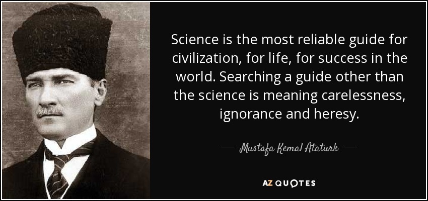 Science is the most reliable guide for civilization, for life, for success in the world. Searching a guide other than the science is meaning carelessness, ignorance and heresy. - Mustafa Kemal Ataturk
