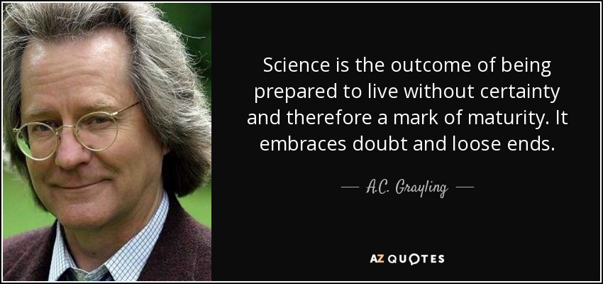 Science is the outcome of being prepared to live without certainty and therefore a mark of maturity. It embraces doubt and loose ends. - A.C. Grayling