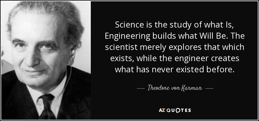 Science is the study of what Is, Engineering builds what Will Be. The scientist merely explores that which exists, while the engineer creates what has never existed before. - Theodore von Karman