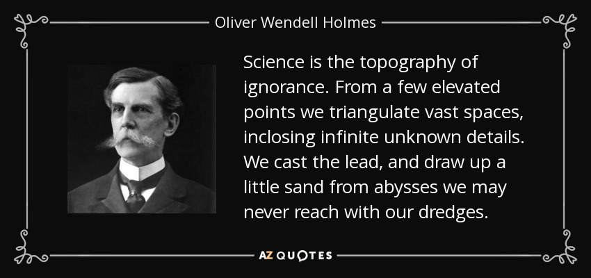Science is the topography of ignorance. From a few elevated points we triangulate vast spaces, inclosing infinite unknown details. We cast the lead, and draw up a little sand from abysses we may never reach with our dredges. - Oliver Wendell Holmes, Jr.