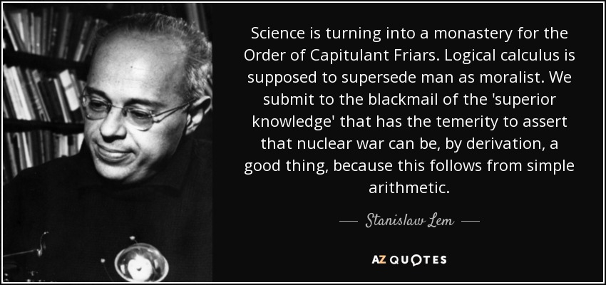Science is turning into a monastery for the Order of Capitulant Friars. Logical calculus is supposed to supersede man as moralist. We submit to the blackmail of the 'superior knowledge' that has the temerity to assert that nuclear war can be, by derivation, a good thing, because this follows from simple arithmetic. - Stanislaw Lem