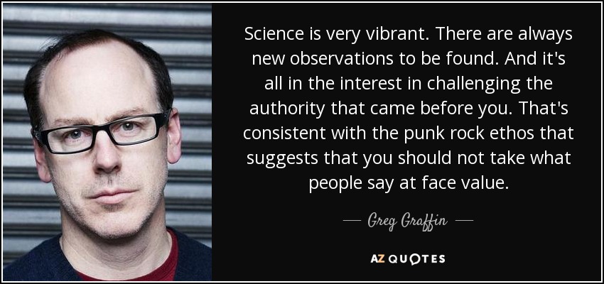 Science is very vibrant. There are always new observations to be found. And it's all in the interest in challenging the authority that came before you. That's consistent with the punk rock ethos that suggests that you should not take what people say at face value. - Greg Graffin