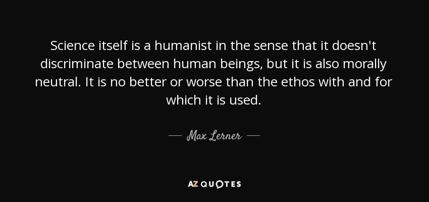 Science itself is a humanist in the sense that it doesn't discriminate between human beings, but it is also morally neutral. It is no better or worse than the ethos with and for which it is used. - Max Lerner