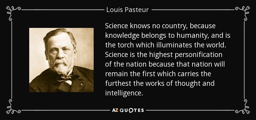 Science knows no country, because knowledge belongs to humanity, and is the torch which illuminates the world. Science is the highest personification of the nation because that nation will remain the first which carries the furthest the works of thought and intelligence. - Louis Pasteur