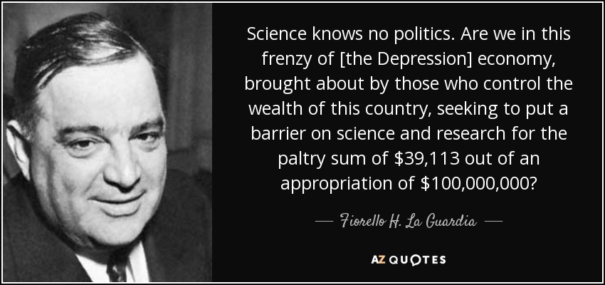 Science knows no politics. Are we in this frenzy of [the Depression] economy, brought about by those who control the wealth of this country, seeking to put a barrier on science and research for the paltry sum of $39,113 out of an appropriation of $100,000,000? - Fiorello H. La Guardia