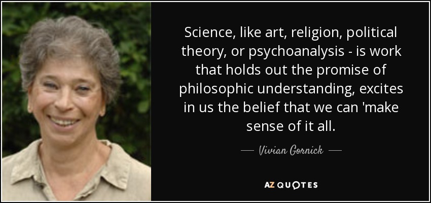 Science, like art, religion, political theory, or psychoanalysis - is work that holds out the promise of philosophic understanding, excites in us the belief that we can 'make sense of it all. - Vivian Gornick