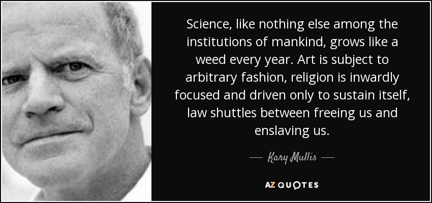 Science, like nothing else among the institutions of mankind, grows like a weed every year. Art is subject to arbitrary fashion, religion is inwardly focused and driven only to sustain itself, law shuttles between freeing us and enslaving us. - Kary Mullis