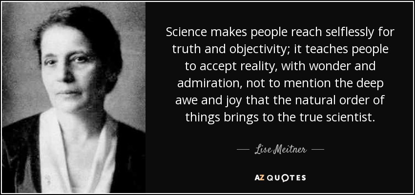 Science makes people reach selflessly for truth and objectivity; it teaches people to accept reality, with wonder and admiration, not to mention the deep awe and joy that the natural order of things brings to the true scientist. - Lise Meitner